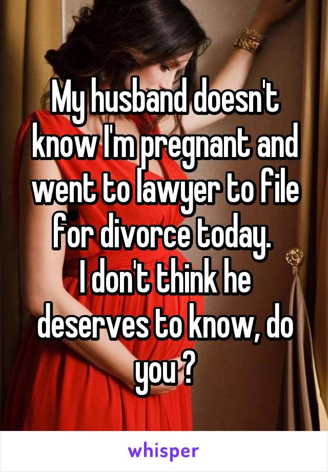 My husband doesn't know I'm pregnant and went to lawyer to file for divorce today. 
I don't think he deserves to know, do you ?