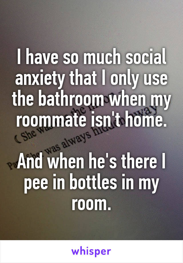 I have so much social anxiety that I only use the bathroom when my roommate isn't home.

And when he's there I pee in bottles in my room.