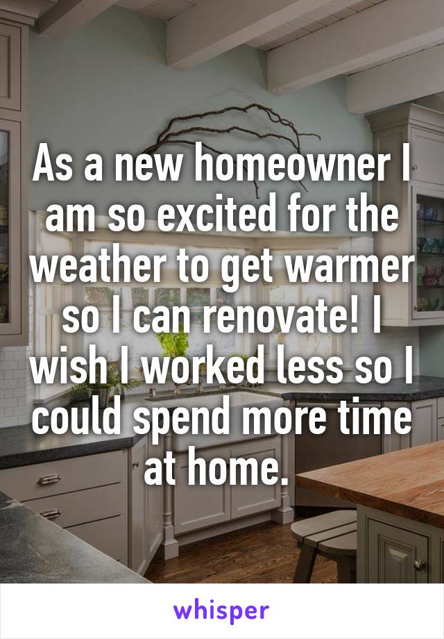 As a new homeowner I am so excited for the weather to get warmer so I can renovate! I wish I worked less so I could spend more time at home. 