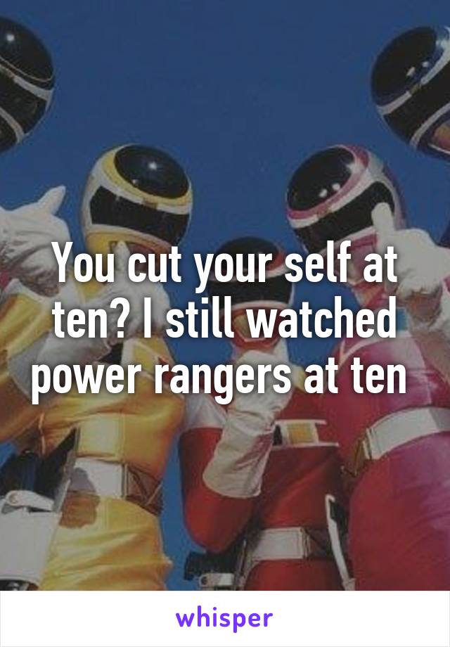 You cut your self at ten? I still watched power rangers at ten 