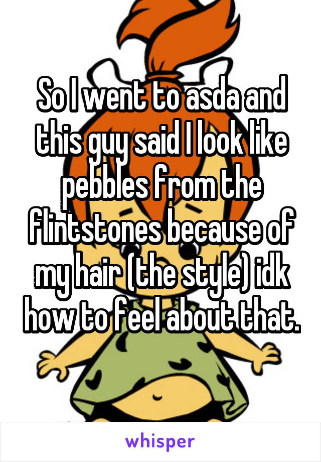 So I went to asda and this guy said I look like pebbles from the flintstones because of my hair (the style) idk how to feel about that.
