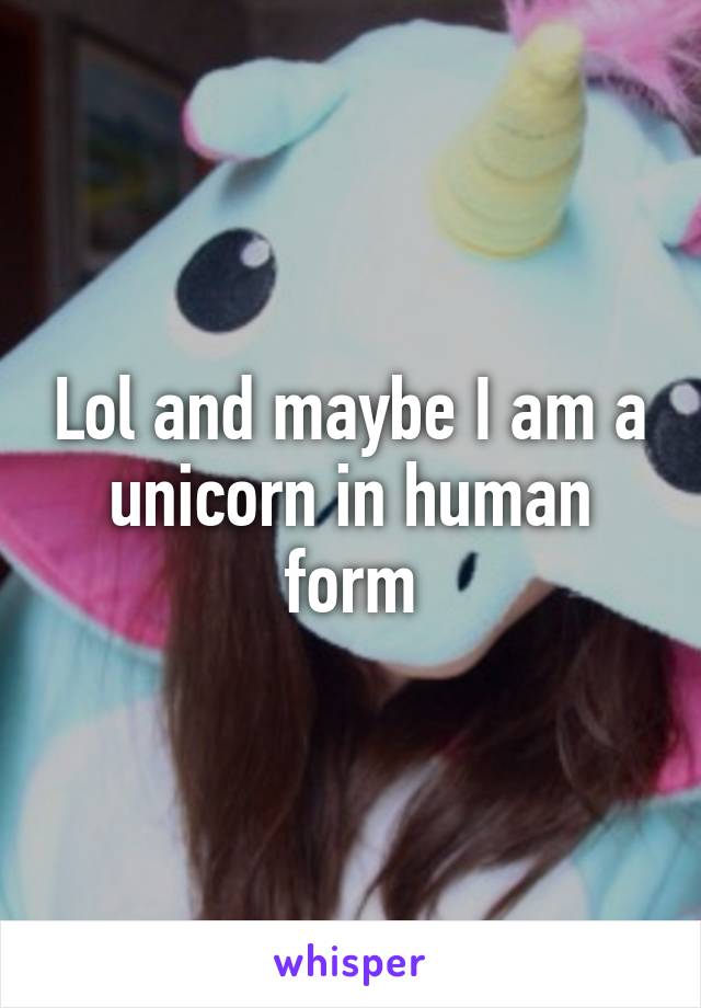 Lol and maybe I am a unicorn in human form