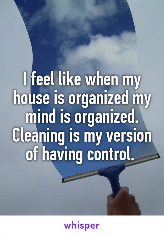 I feel like when my house is organized my mind is organized. Cleaning is my version of having control. 