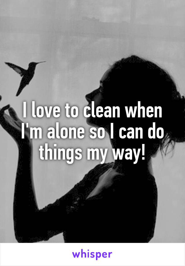I love to clean when I'm alone so I can do things my way!