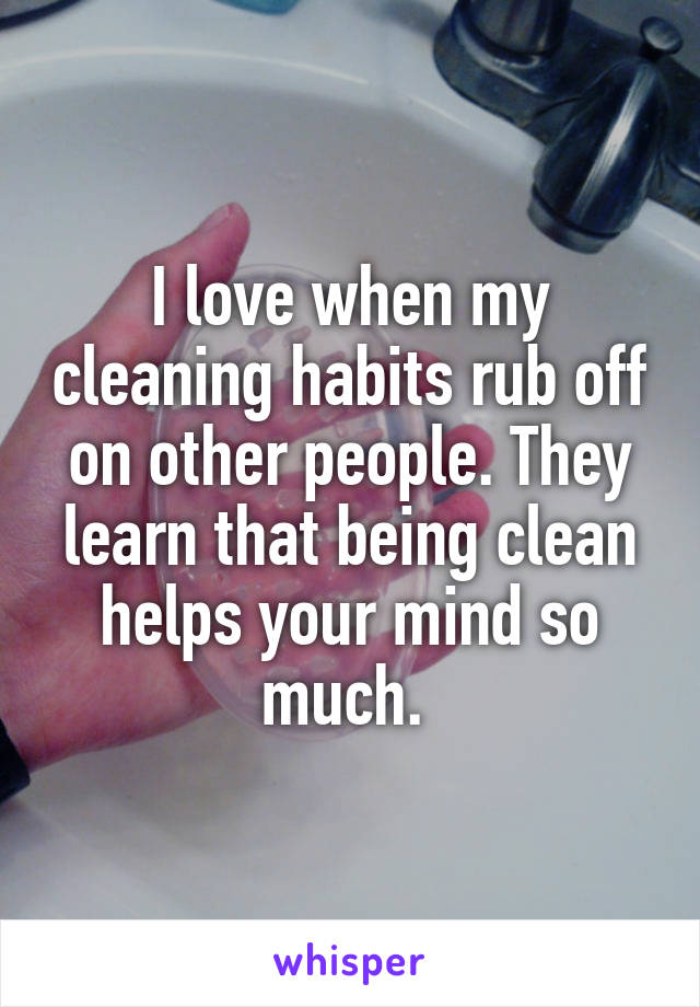 I love when my cleaning habits rub off on other people. They learn that being clean helps your mind so much. 