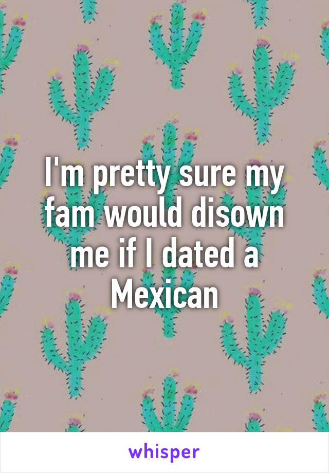 I'm pretty sure my fam would disown me if I dated a Mexican