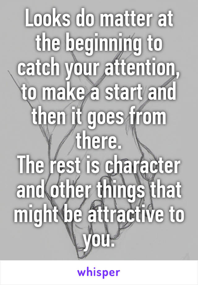 Looks do matter at the beginning to catch your attention, to make a start and then it goes from there.
The rest is character and other things that might be attractive to you.
