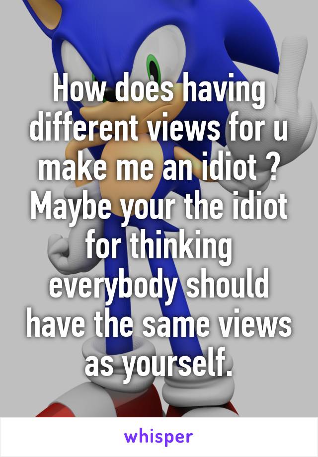 How does having different views for u make me an idiot ? Maybe your the idiot for thinking everybody should have the same views as yourself.