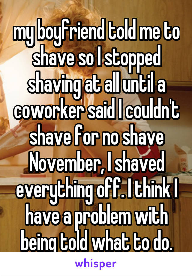 my boyfriend told me to shave so I stopped shaving at all until a coworker said I couldn't shave for no shave November, I shaved everything off. I think I have a problem with being told what to do.