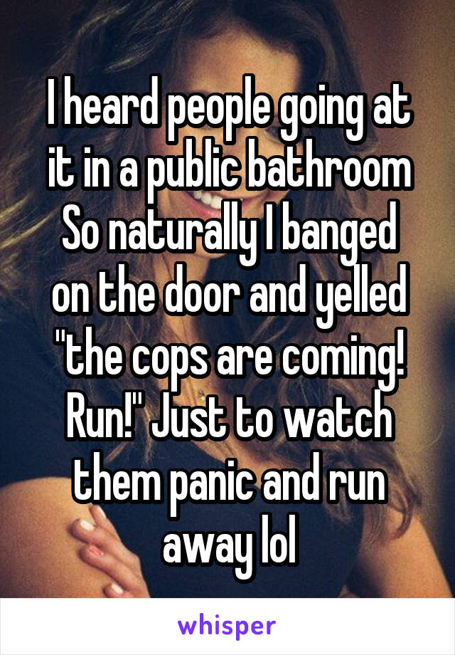 I heard people going at it in a public bathroom
So naturally I banged on the door and yelled "the cops are coming! Run!" Just to watch them panic and run away lol