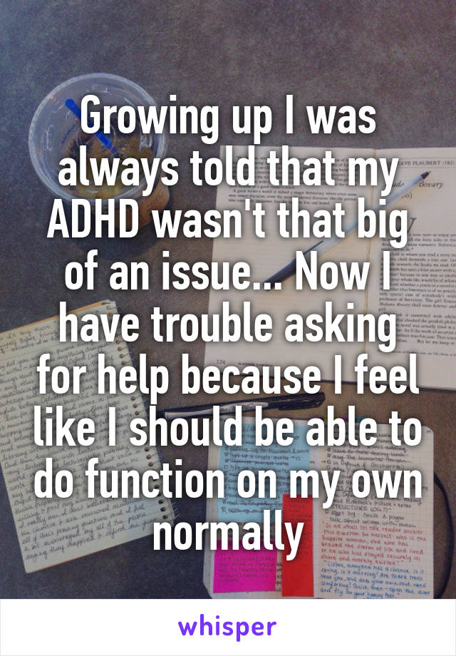 Growing up I was always told that my ADHD wasn't that big of an issue... Now I have trouble asking for help because I feel like I should be able to do function on my own normally