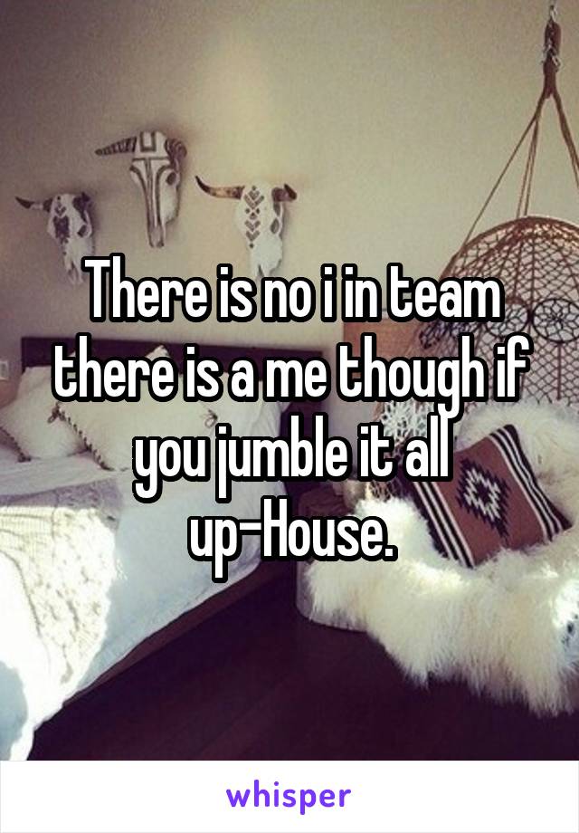 There is no i in team there is a me though if you jumble it all up-House.