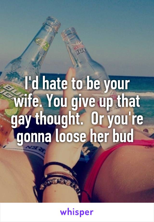 I'd hate to be your wife. You give up that gay thought.  Or you're gonna loose her bud 
