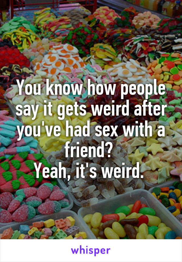 You know how people say it gets weird after you've had sex with a friend? 
Yeah, it's weird. 