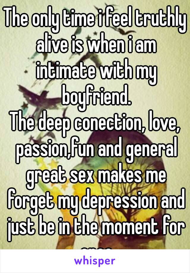 The only time i feel truthly alive is when i am intimate with my boyfriend.
The deep conection, love, passion,fun and general great sex makes me forget my depression and just be in the moment for once