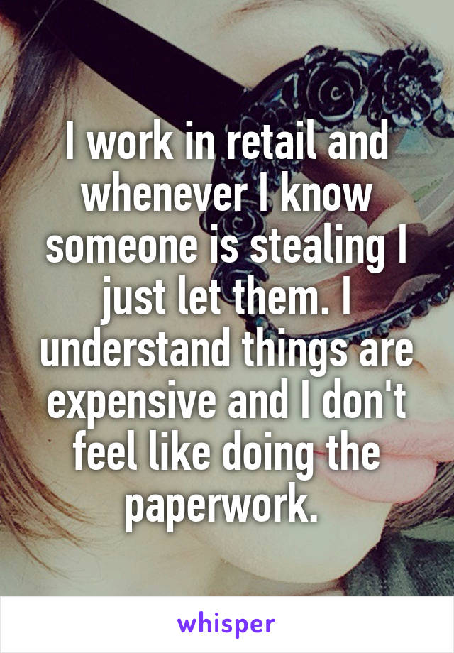 I work in retail and whenever I know someone is stealing I just let them. I understand things are expensive and I don't feel like doing the paperwork. 