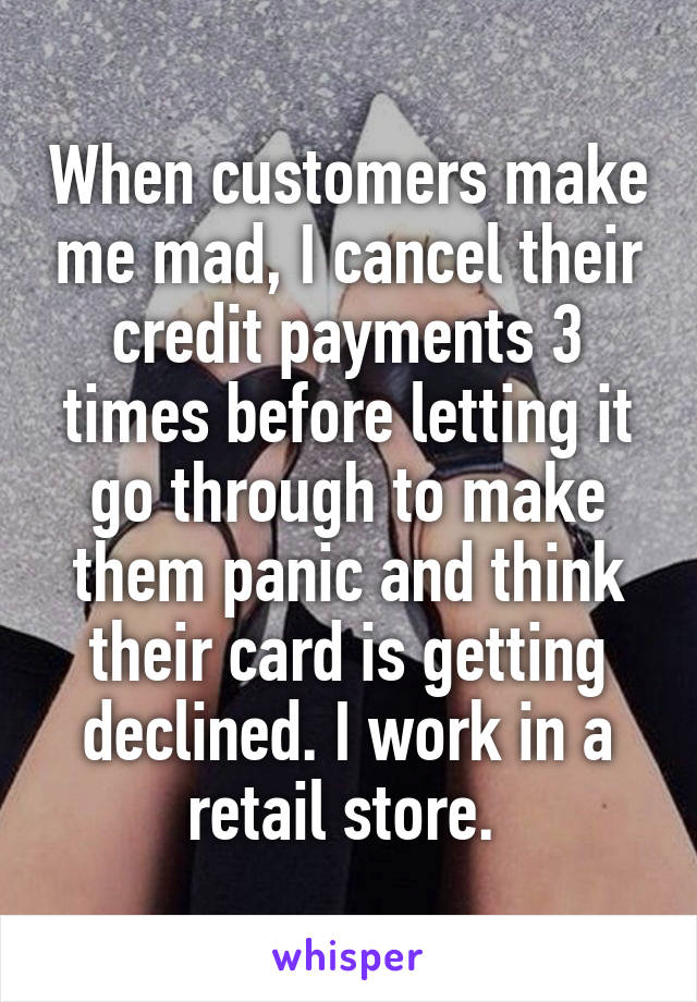 When customers make me mad, I cancel their credit payments 3 times before letting it go through to make them panic and think their card is getting declined. I work in a retail store. 