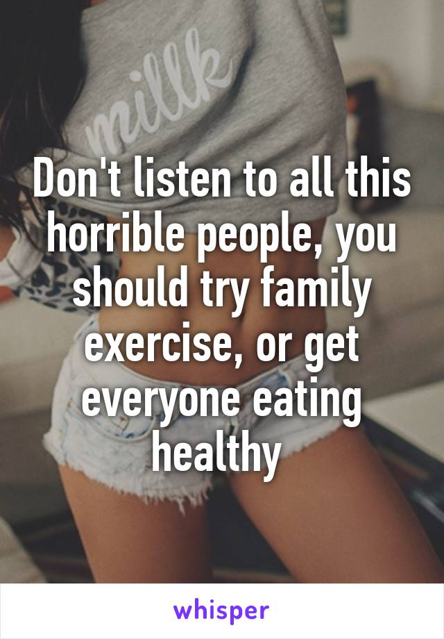 Don't listen to all this horrible people, you should try family exercise, or get everyone eating healthy 