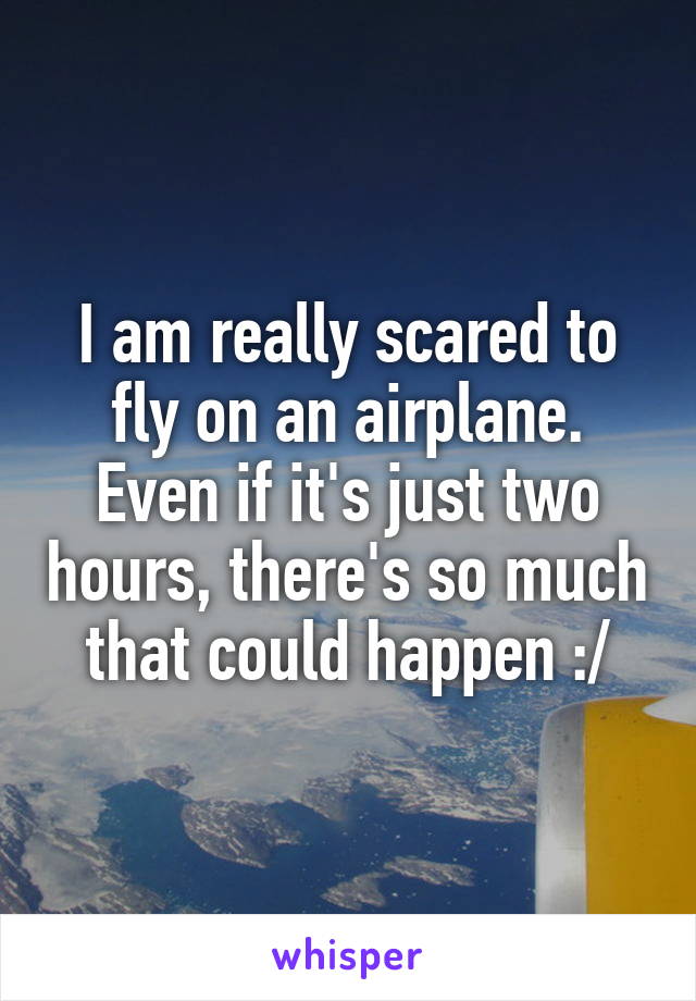 I am really scared to fly on an airplane. Even if it's just two hours, there's so much that could happen :/