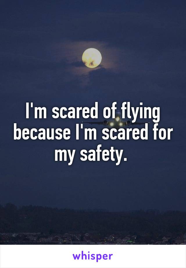 I'm scared of flying because I'm scared for my safety. 