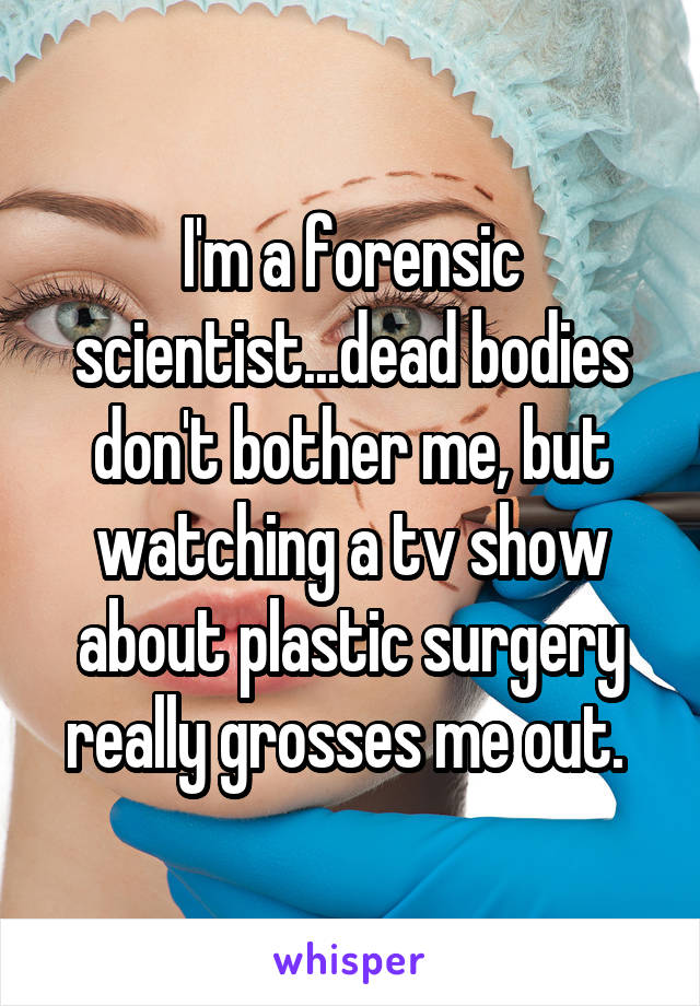 I'm a forensic scientist...dead bodies don't bother me, but watching a tv show about plastic surgery really grosses me out. 