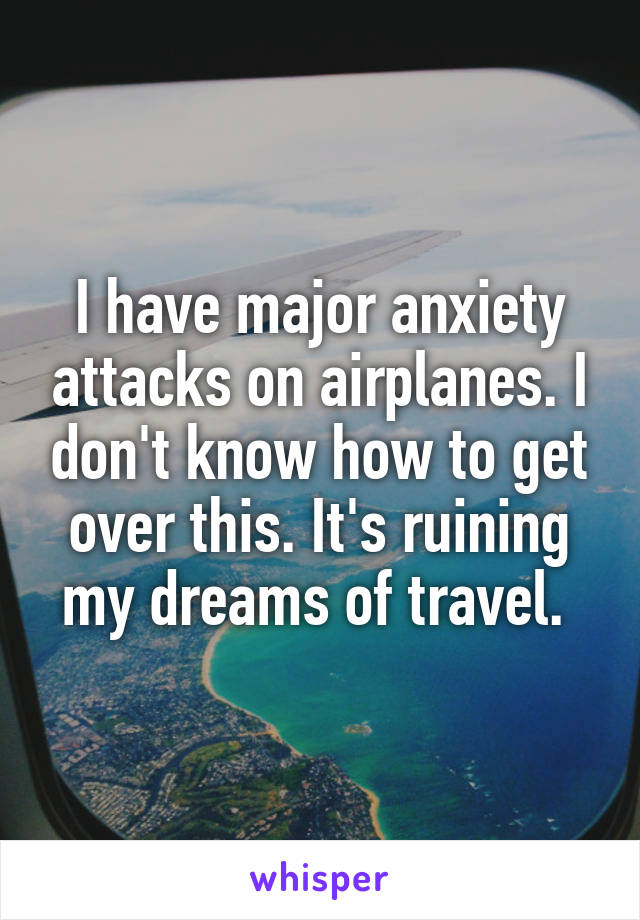 I have major anxiety attacks on airplanes. I don't know how to get over this. It's ruining my dreams of travel. 
