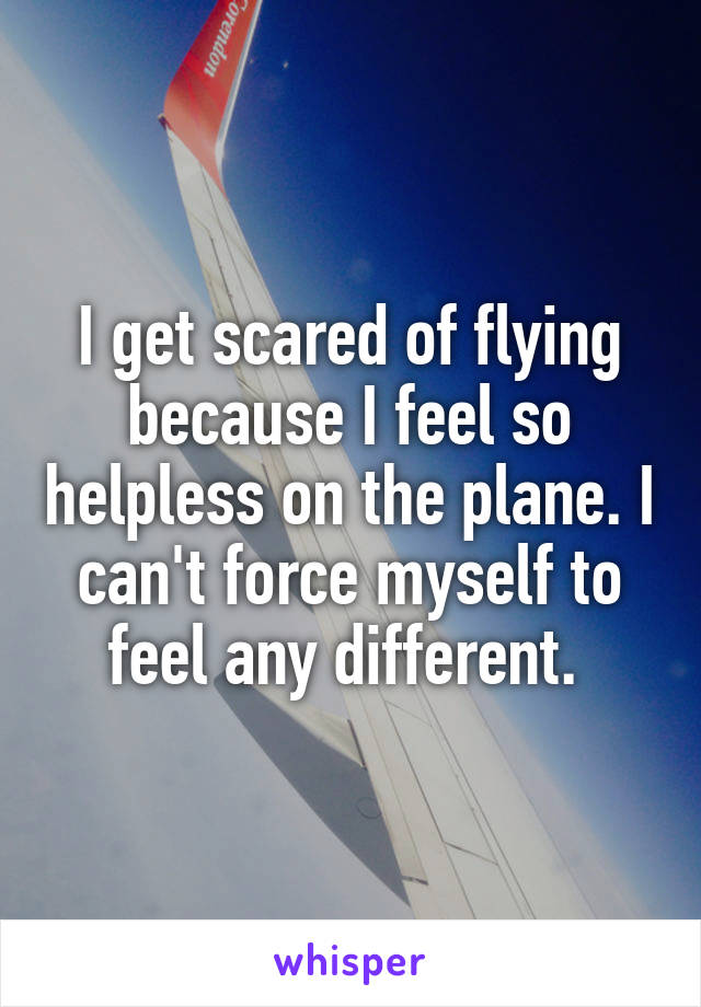 I get scared of flying because I feel so helpless on the plane. I can't force myself to feel any different. 