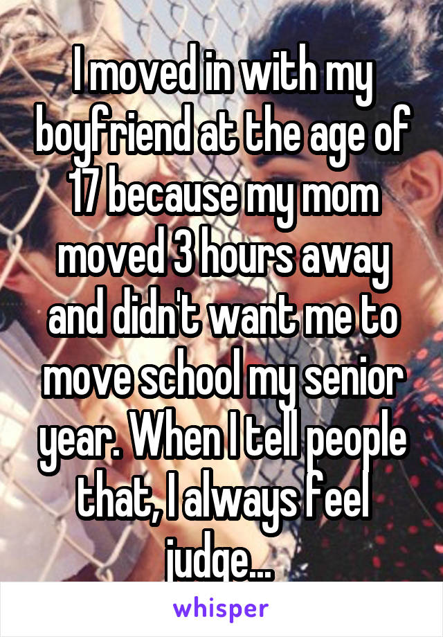 I moved in with my boyfriend at the age of 17 because my mom moved 3 hours away and didn't want me to move school my senior year. When I tell people that, I always feel judge... 