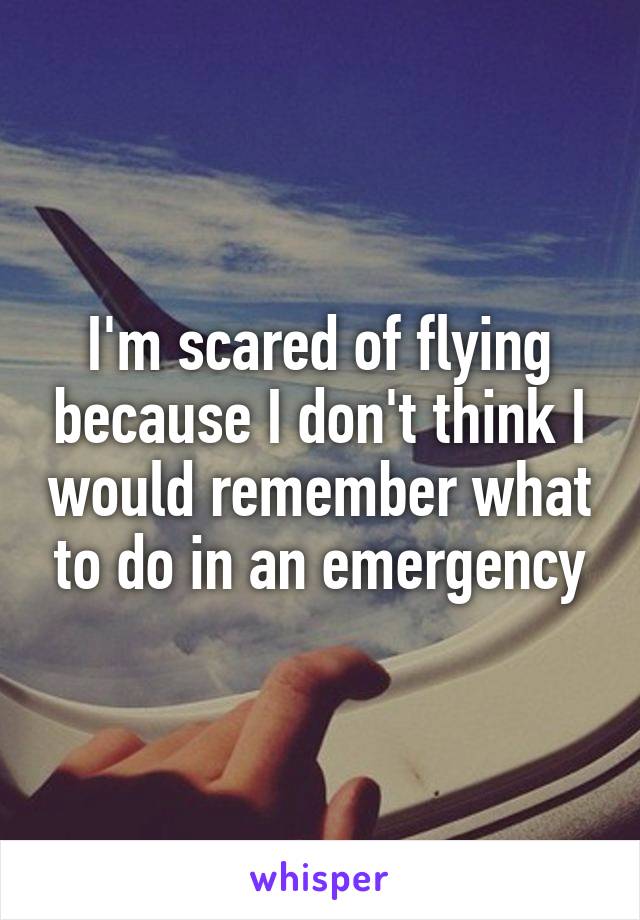 I'm scared of flying because I don't think I would remember what to do in an emergency