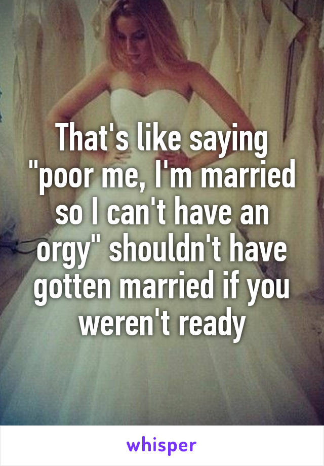 That's like saying "poor me, I'm married so I can't have an orgy" shouldn't have gotten married if you weren't ready