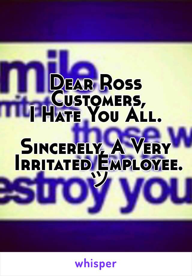 Dear Ross Customers,
I Hate You All.

Sincerely, A Very Irritated Employee. ツ