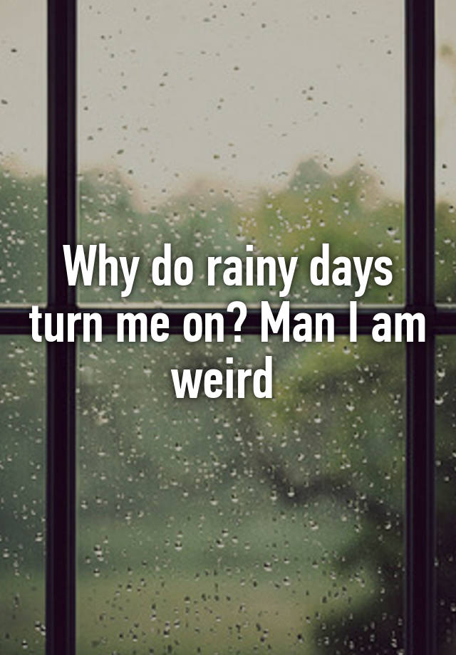 why-do-rainy-days-turn-me-on-man-i-am-weird