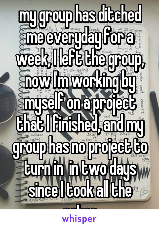 my group has ditched me everyday for a week, I left the group, now I'm working by myself on a project that I finished, and my group has no project to turn in  in two days since I took all the notes
