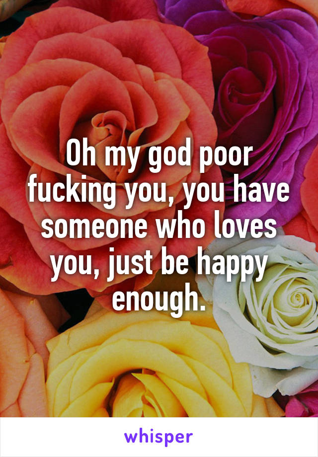 Oh my god poor fucking you, you have someone who loves you, just be happy enough.