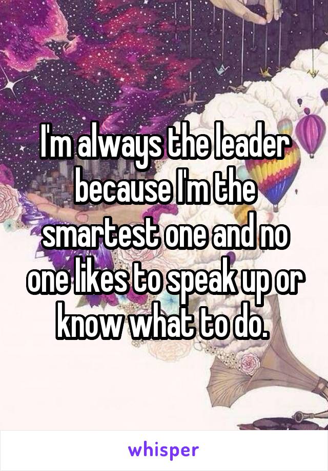 I'm always the leader because I'm the smartest one and no one likes to speak up or know what to do. 