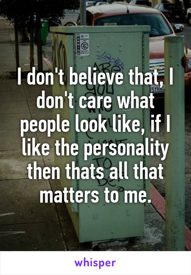 I don't believe that, I don't care what people look like, if I like the personality then thats all that matters to me.