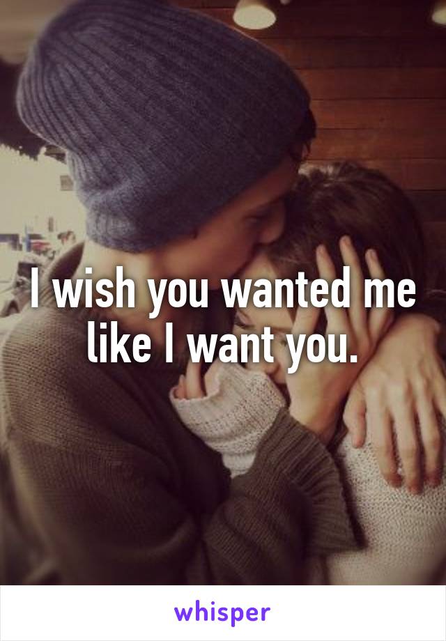 I wish you wanted me like I want you.