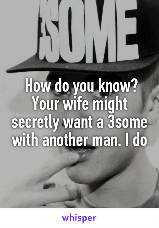  How do you know? Your wife might secretly want a 3some with another man. I do