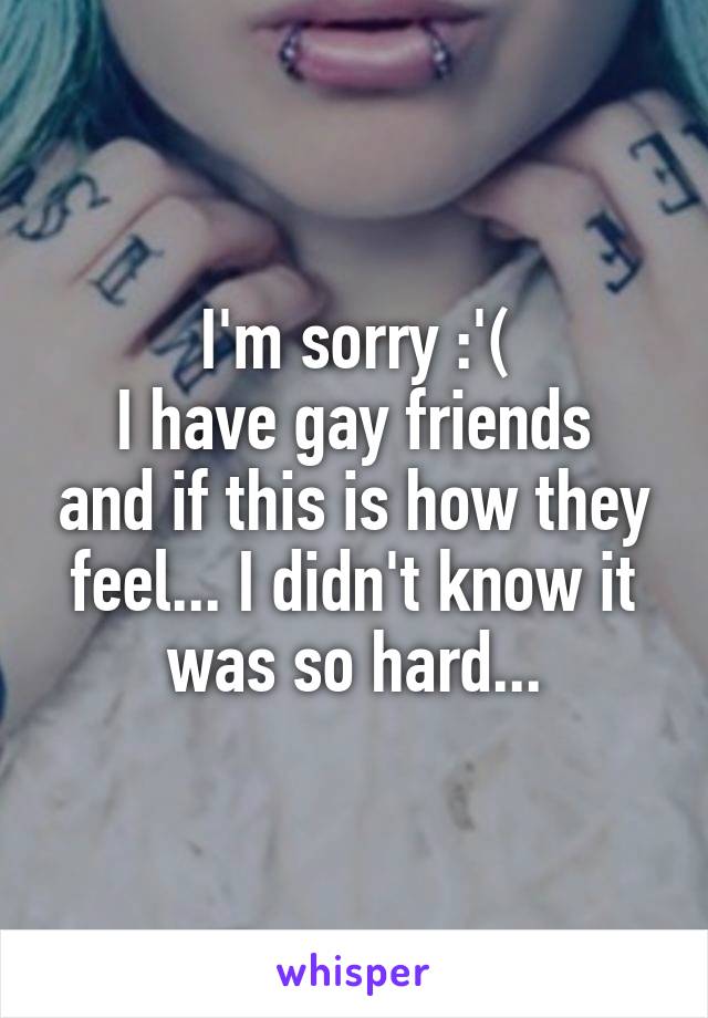 I'm sorry :'(
I have gay friends and if this is how they feel... I didn't know it was so hard...