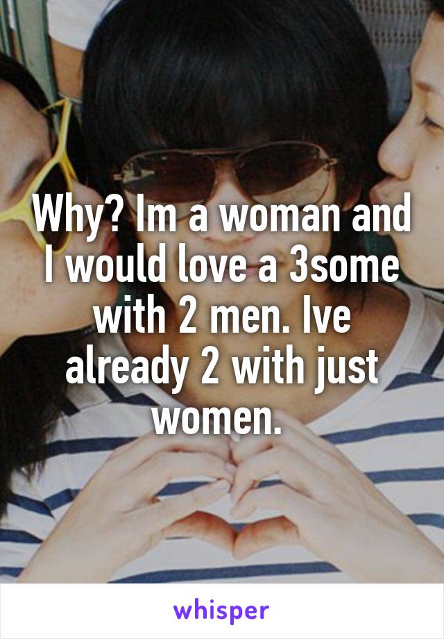 Why? Im a woman and I would love a 3some with 2 men. Ive already 2 with just women. 