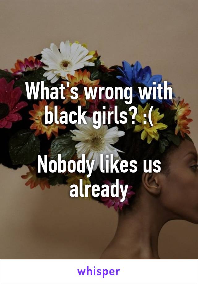 What's wrong with black girls? :(

Nobody likes us already