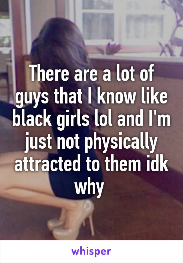 There are a lot of guys that I know like black girls lol and I'm just not physically attracted to them idk why 