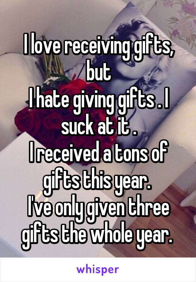 I love receiving gifts, but
I hate giving gifts . I suck at it .
I received a tons of gifts this year. 
I've only given three gifts the whole year. 