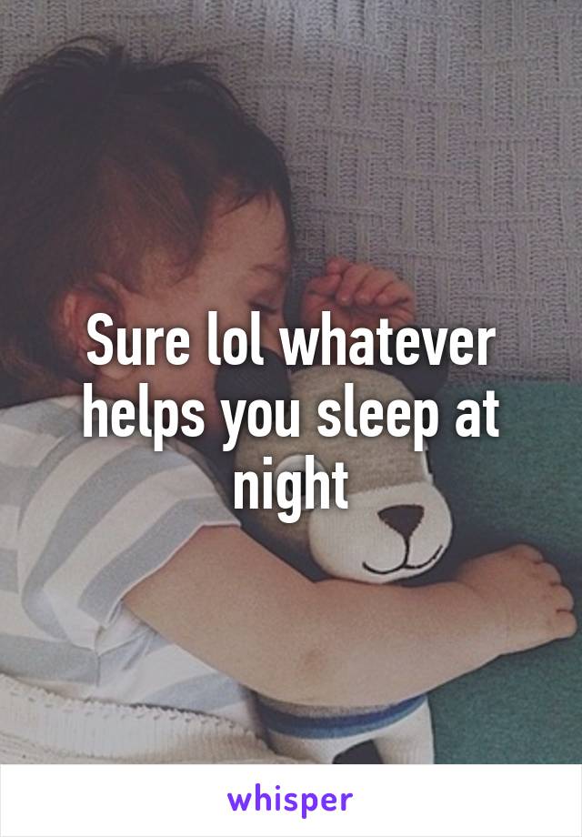 Sure lol whatever helps you sleep at night