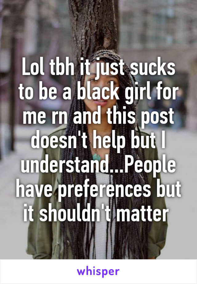 Lol tbh it just sucks to be a black girl for me rn and this post doesn't help but I understand...People have preferences but it shouldn't matter 