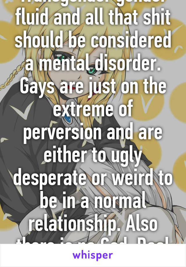 Transgender gender fluid and all that shit should be considered a mental disorder. Gays are just on the extreme of perversion and are either to ugly desperate or weird to be in a normal relationship. Also there is no God. Deal with it 