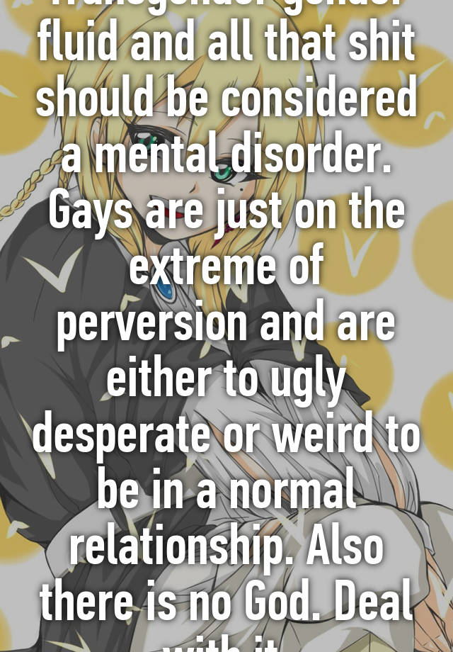 Transgender gender fluid and all that shit should be considered a mental disorder. Gays are just on the extreme of perversion and are either to ugly desperate or weird to be in a normal relationship. Also there is no God. Deal with it 