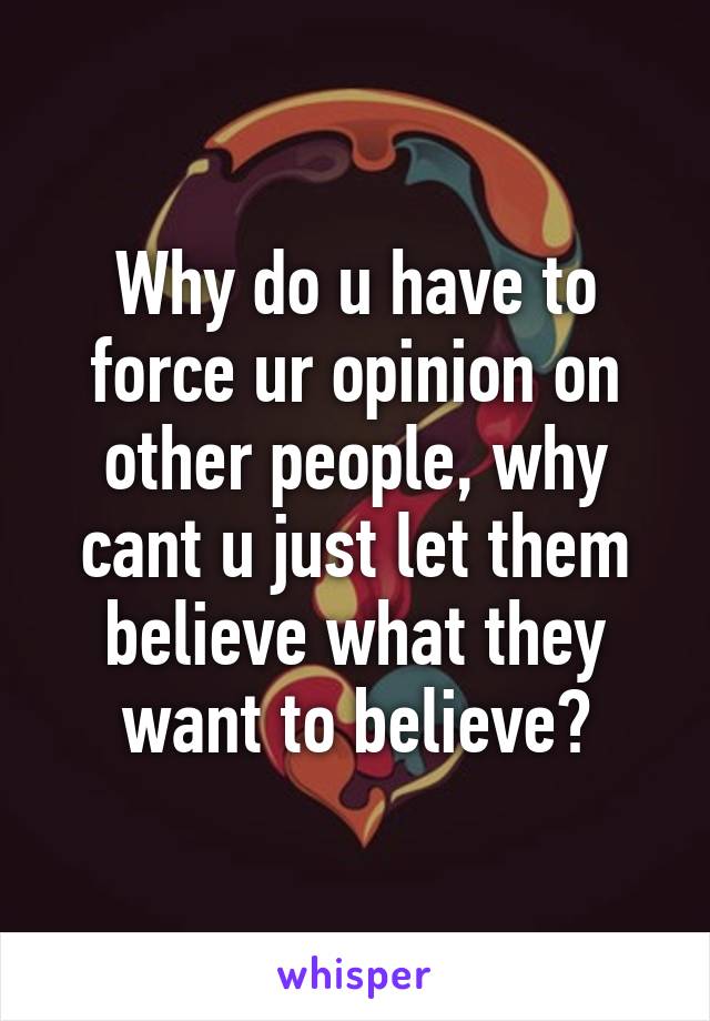 Why do u have to force ur opinion on other people, why cant u just let them believe what they want to believe?