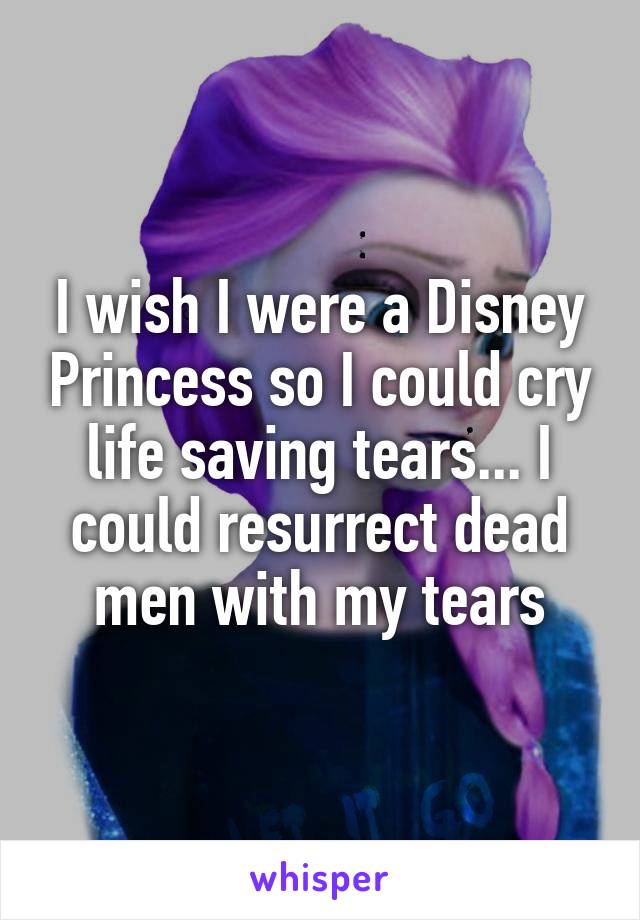 I wish I were a Disney Princess so I could cry life saving tears... I could resurrect dead men with my tears
