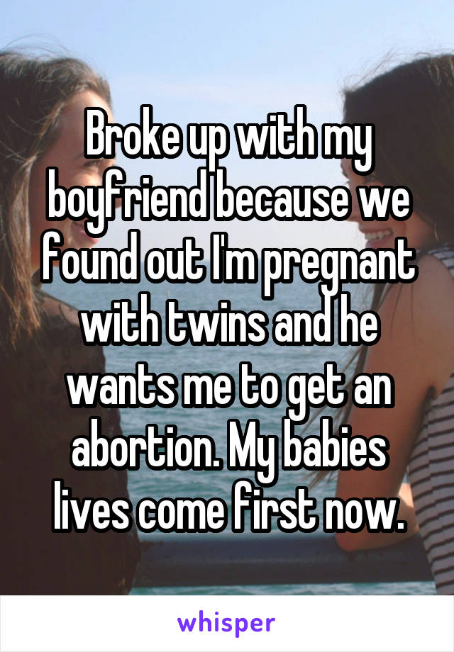 Broke up with my boyfriend because we found out I'm pregnant with twins and he wants me to get an abortion. My babies lives come first now.